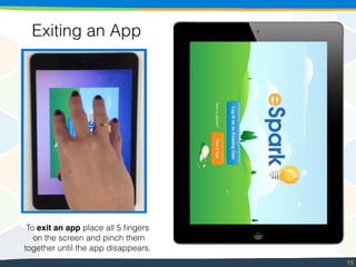 15
Exiting an App
To exit an app place all 5 ﬁngers
on the screen and pinch them
together until the app disappears.
 