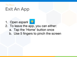 Exit An App
The Basics
1. Open espark
2. To leave the app, you can either:
a. Tap the ‘Home’ button once
b. Use 5 fingers to pinch the screen
 