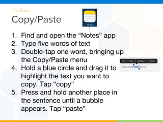 Copy/Paste
The Basics
1. Find and open the “Notes” app
2. Type five words of text
3. Double-tap one word, bringing up
the Copy/Paste menu
4. Hold a blue circle and drag it to
highlight the text you want to
copy. Tap “copy”
5. Press and hold another place in
the sentence until a bubble
appears. Tap “paste”
 
