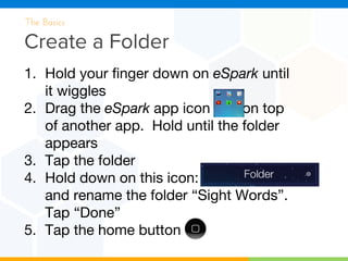 Create a Folder
The Basics
1. Hold your finger down on eSpark until
it wiggles
2. Drag the eSpark app icon on top
of another app. Hold until the folder
appears
3. Tap the folder
4. Hold down on this icon:
and rename the folder “Sight Words”.
Tap “Done”
5. Tap the home button
 