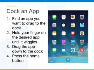 Dock an App
The Basics
1. Find an app you
want to drag to the
dock
2. Hold your finger on
the desired app
until it wiggles
3. Drag the app
down to the dock
4. Press the home
button
 