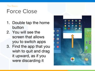 Force Close
The Basics
1. Double tap the home
button
2. You will see the
screen that allows
you to switch apps
3. Find the app that you
wish to quit and drag
it upward, as if you
were discarding it
 
