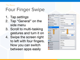 Four Finger Swipe
The Basics
1. Tap settings
2. Tap “General” on the
side menu
3. Scroll to multi-tasking
gestures and turn it on
4. Swipe the screen right
to left with four fingers.
Now you can switch
between apps easily
 