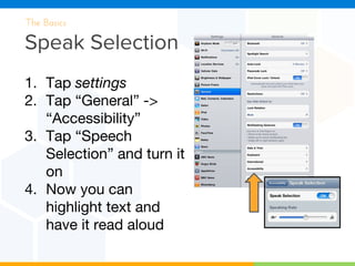 Speak Selection
The Basics
1. Tap settings
2. Tap “General” ->
“Accessibility”
3. Tap “Speech
Selection” and turn it
on
4. Now you can
highlight text and
have it read aloud
 