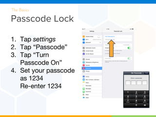 Passcode Lock
The Basics
1. Tap settings
2. Tap “Passcode”
3. Tap “Turn
Passcode On”
4. Set your passcode
as 1234
Re-enter 1234
 