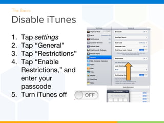 Disable iTunes
The Basics
1. Tap settings
2. Tap “General”
3. Tap “Restrictions”
4. Tap “Enable
Restrictions,” and
enter your
passcode
5. Turn iTunes off
 