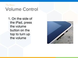 Volume Control
The Basics
1. On the side of
the iPad, press
the volume
button on the
top to turn up
the volume
 