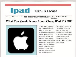What You Should Know About Cheap iPad 128 GB?
Apple Inc is bringing
the exciting high-tech
devices which are
continuously amazing its
users. Apple iPad is
quite a powerful and
exciting gadget which
offers multiple features
that makes it a popular
device among the tablet
users. However, while
looking for the tablet,
most of the buyers look
for the storage size.
So, buying cheap iPad
128 GB is the better
option. If you are
looking for this device,
it is important to gather
all the information
about the device to
make a better decision
in buying it.
www.ipad128gbdeals.co.uk THE WORLD’S FAVOURITE Tablet - Since Its Came Into Its
Existence
 