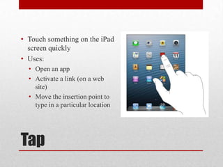 Tap
• Touch something on the iPad
screen quickly
• Uses:
• Open an app
• Activate a link (on a web
site)
• Move the insertion point to
type in a particular location
 