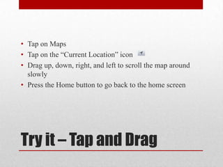 Try it – Tap and Drag
• Tap on Maps
• Tap on the “Current Location” icon
• Drag up, down, right, and left to scroll the map around
slowly
• Press the Home button to go back to the home screen
 