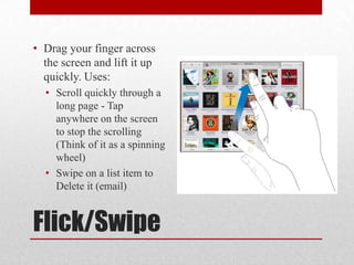 Flick/Swipe
• Drag your finger across
the screen and lift it up
quickly. Uses:
• Scroll quickly through a
long page - Tap
anywhere on the screen
to stop the scrolling
(Think of it as a spinning
wheel)
• Swipe on a list item to
Delete it (email)
 
