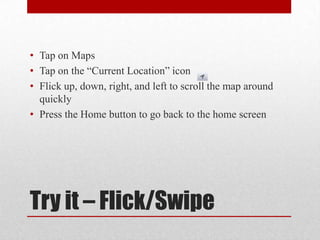 Try it – Flick/Swipe
• Tap on Maps
• Tap on the “Current Location” icon
• Flick up, down, right, and left to scroll the map around
quickly
• Press the Home button to go back to the home screen
 