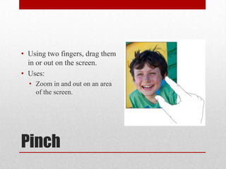 Pinch
• Using two fingers, drag them
in or out on the screen.
• Uses:
• Zoom in and out on an area
of the screen.
 