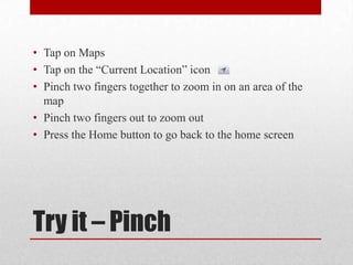 Try it – Pinch
• Tap on Maps
• Tap on the “Current Location” icon
• Pinch two fingers together to zoom in on an area of the
map
• Pinch two fingers out to zoom out
• Press the Home button to go back to the home screen
 