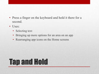 Tap and Hold
• Press a finger on the keyboard and hold it there for a
second.
• Uses:
• Selecting text
• Bringing up more options for an area on an app
• Rearranging app icons on the Home screens
 
