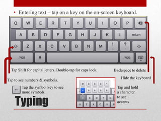 Typing
• Entering text – tap on a key on the on-screen keyboard.
Tap Shift for capital letters. Double-tap for caps lock.
Tap to see numbers & symbols.
Backspace to delete
Hide the keyboard
Tap and hold
a character
to see
accents
Tap the symbol key to see
more symbols.
 