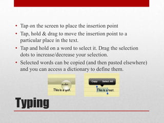 Typing
• Tap on the screen to place the insertion point
• Tap, hold & drag to move the insertion point to a
particular place in the text.
• Tap and hold on a word to select it. Drag the selection
dots to increase/decrease your selection.
• Selected words can be copied (and then pasted elsewhere)
and you can access a dictionary to define them.
 