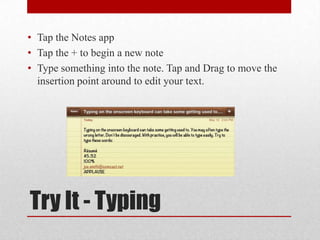 Try It - Typing
• Tap the Notes app
• Tap the + to begin a new note
• Type something into the note. Tap and Drag to move the
insertion point around to edit your text.
 