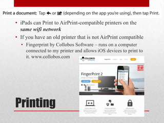 Printing
• iPads can Print to AirPrint-compatible printers on the
same wifi network
• If you have an old printer that is not AirPrint compatible
• Fingerprint by Collobos Software – runs on a computer
connected to my printer and allows iOS devices to print to
it. www.collobos.com
 