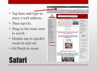 Safari
• Tap here and type to
enter a web address.
• Then tap Go.
• Drag in the main area
to scroll.
• Double tap to quickly
zoom in and out
• Or Pinch to zoom
 