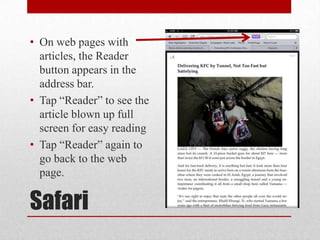 Safari
• On web pages with
articles, the Reader
button appears in the
address bar.
• Tap “Reader” to see the
article blown up full
screen for easy reading
• Tap “Reader” again to
go back to the web
page.
 