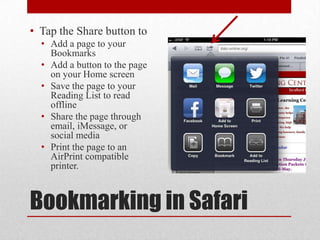 Bookmarking in Safari
• Tap the Share button to
• Add a page to your
Bookmarks
• Add a button to the page
on your Home screen
• Save the page to your
Reading List to read
offline
• Share the page through
email, iMessage, or
social media
• Print the page to an
AirPrint compatible
printer.
 