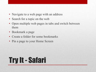Try It - Safari
• Navigate to a web page with an address
• Search for a topic on the web
• Open multiple web pages in tabs and switch between
them
• Bookmark a page
• Create a folder for some bookmarks
• Pin a page to your Home Screen
 