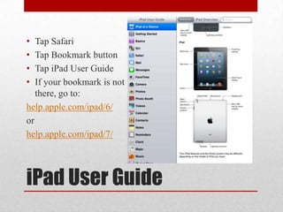 iPad User Guide
• Tap Safari
• Tap Bookmark button
• Tap iPad User Guide
• If your bookmark is not
there, go to:
help.apple.com/ipad/6/
or
help.apple.com/ipad/7/
 