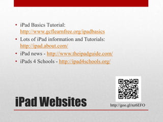 iPad Websites
• iPad Basics Tutorial:
http://www.gcflearnfree.org/ipadbasics
• Lots of iPad information and Tutorials:
http://ipad.about.com/
• iPad news - http://www.theipadguide.com/
• iPads 4 Schools - http://ipad4schools.org/
http://goo.gl/nz6EFO
 