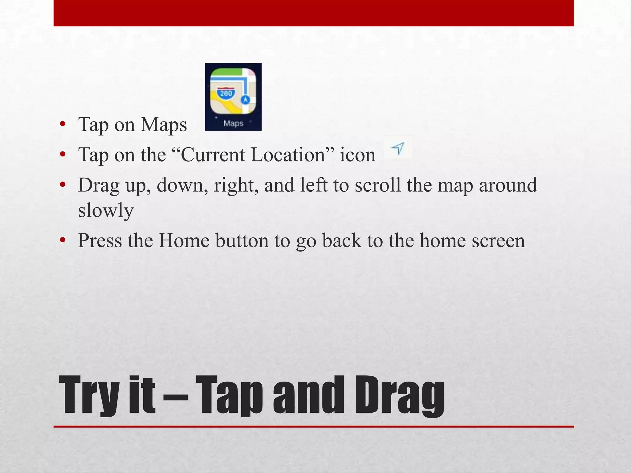 • Tap on Maps
• Tap on the “Current Location” icon
• Drag up, down, right, and left to scroll the map around
slowly
• Press the Home button to go back to the home screen

Try it – Tap and Drag

 
