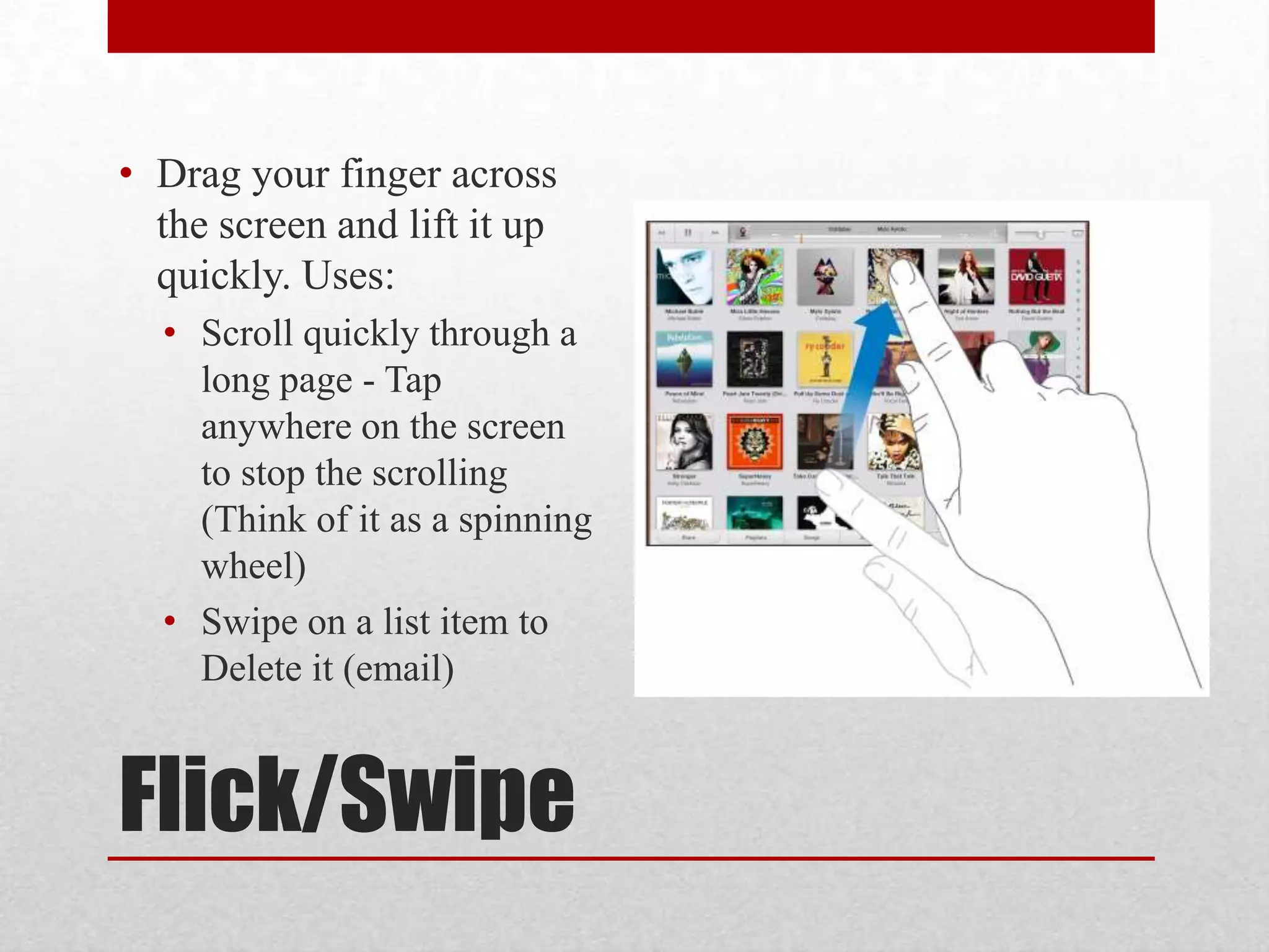 • Drag your finger across
the screen and lift it up
quickly. Uses:
• Scroll quickly through a
long page - Tap
anywhere on the screen
to stop the scrolling
(Think of it as a spinning
wheel)
• Swipe on a list item to
Delete it (email)

Flick/Swipe

 