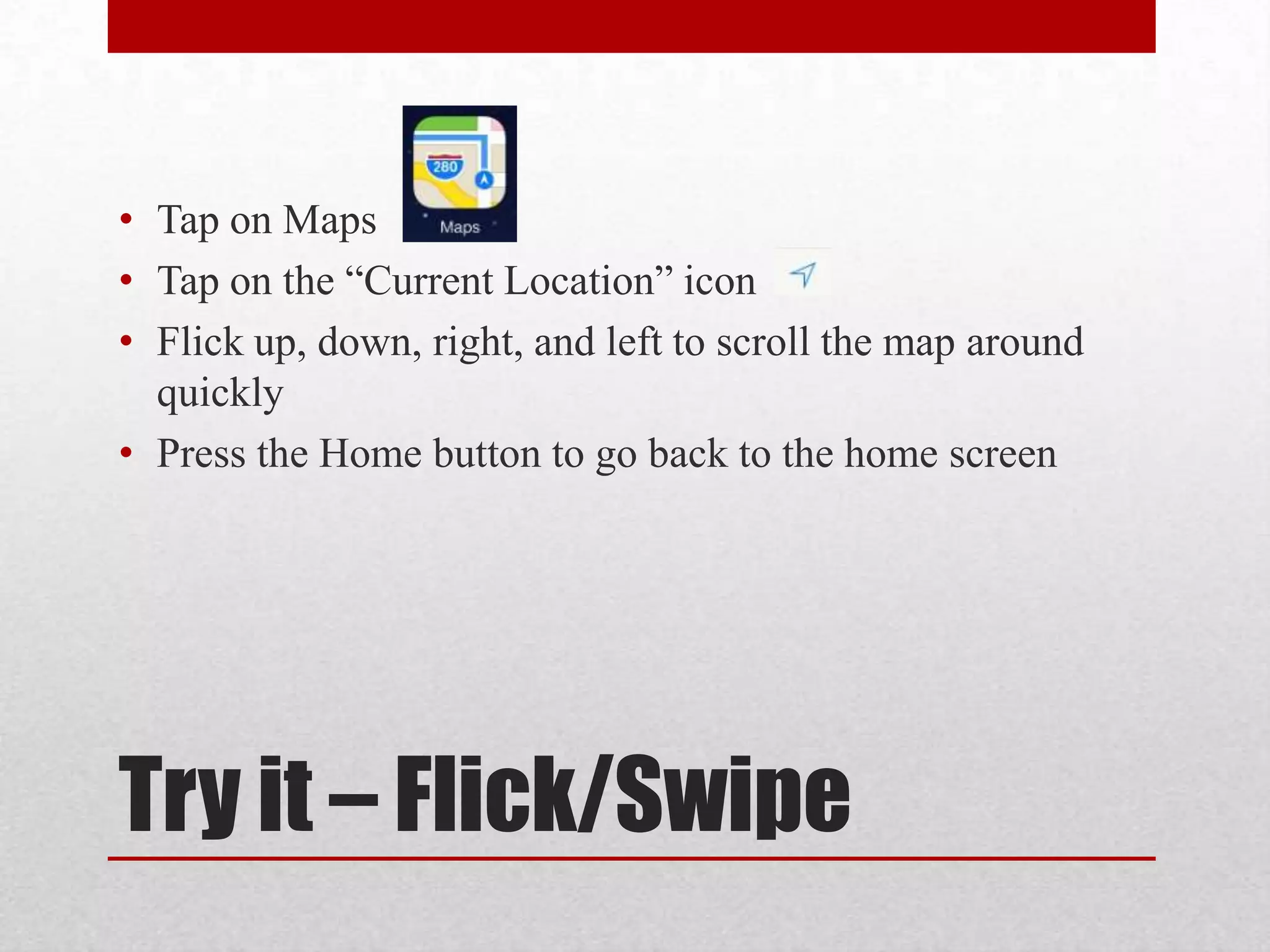 • Tap on Maps
• Tap on the “Current Location” icon
• Flick up, down, right, and left to scroll the map around
quickly
• Press the Home button to go back to the home screen

Try it – Flick/Swipe

 