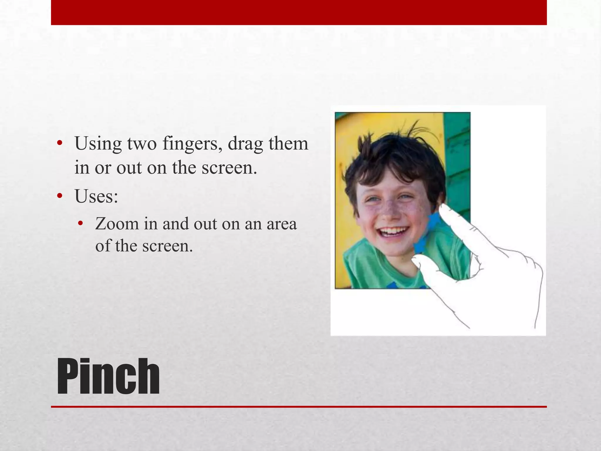 • Using two fingers, drag them
in or out on the screen.
• Uses:
• Zoom in and out on an area
of the screen.

Pinch

 