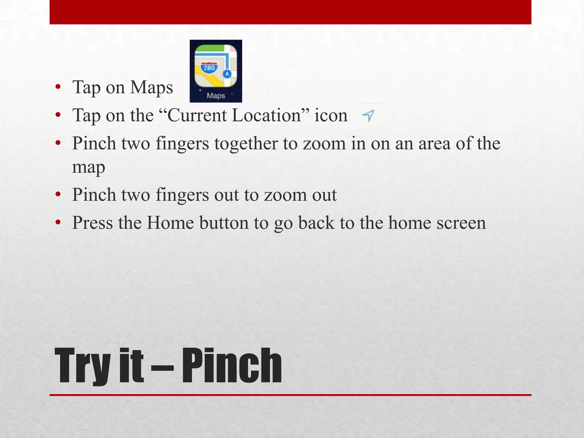 • Tap on Maps
• Tap on the “Current Location” icon
• Pinch two fingers together to zoom in on an area of the
map
• Pinch two fingers out to zoom out
• Press the Home button to go back to the home screen

Try it – Pinch

 