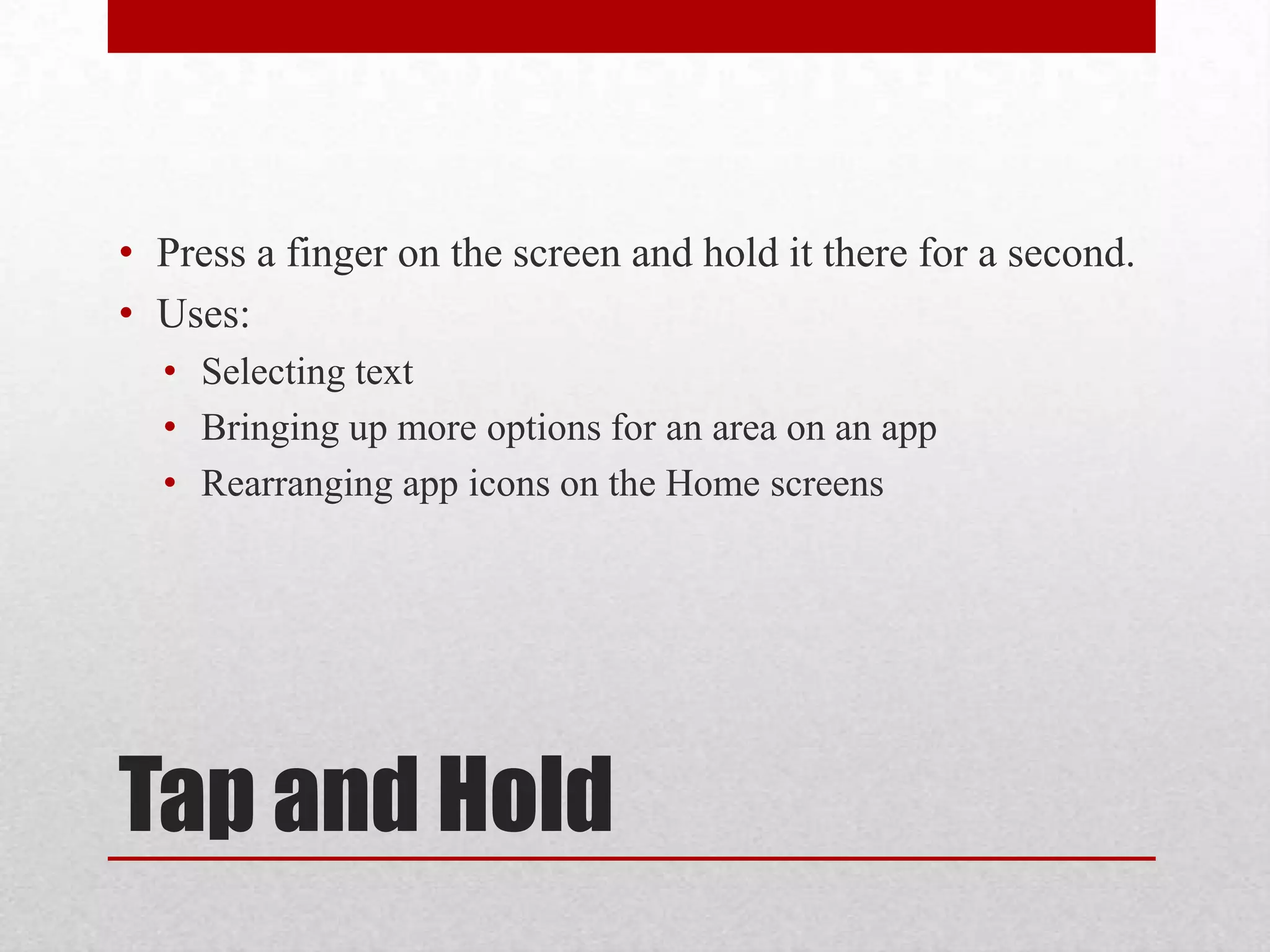 • Press a finger on the screen and hold it there for a second.
• Uses:
• Selecting text
• Bringing up more options for an area on an app
• Rearranging app icons on the Home screens

Tap and Hold

 