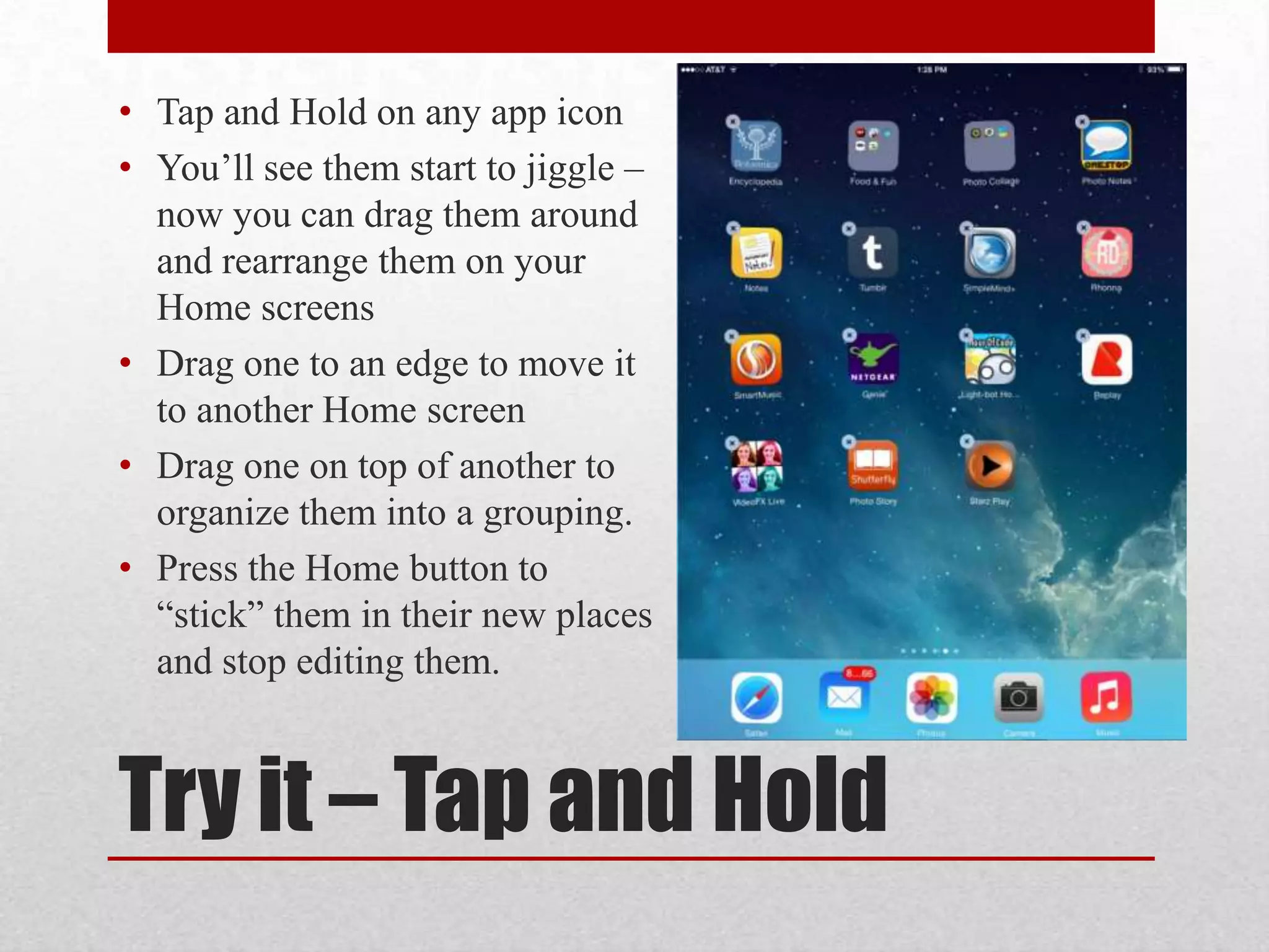 • Tap and Hold on any app icon
• You’ll see them start to jiggle –
now you can drag them around
and rearrange them on your
Home screens
• Drag one to an edge to move it
to another Home screen
• Drag one on top of another to
organize them into a grouping.
• Press the Home button to
“stick” them in their new places
and stop editing them.

Try it – Tap and Hold

 
