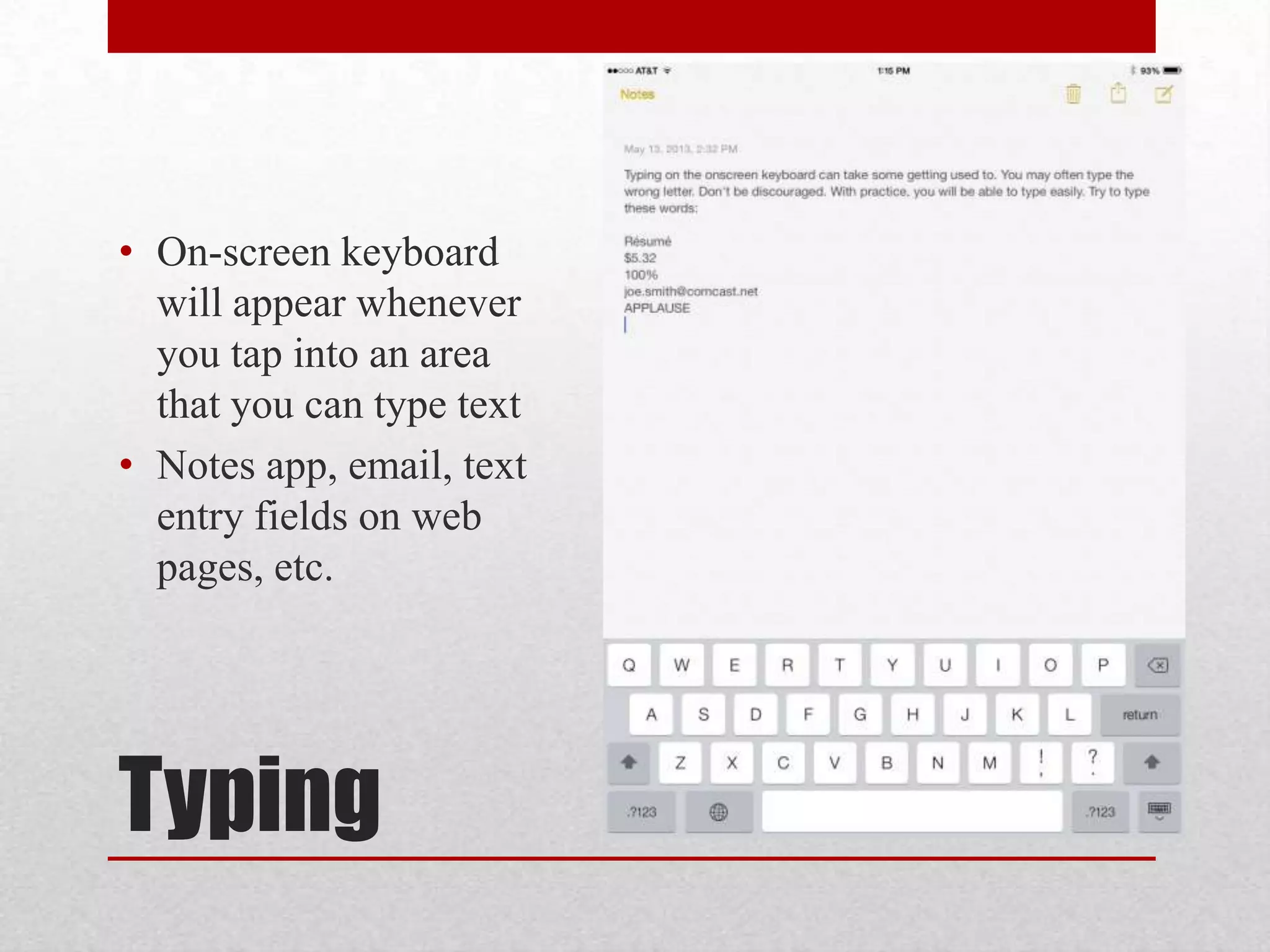 • On-screen keyboard
will appear whenever
you tap into an area
that you can type text
• Notes app, email, text
entry fields on web
pages, etc.

Typing

 