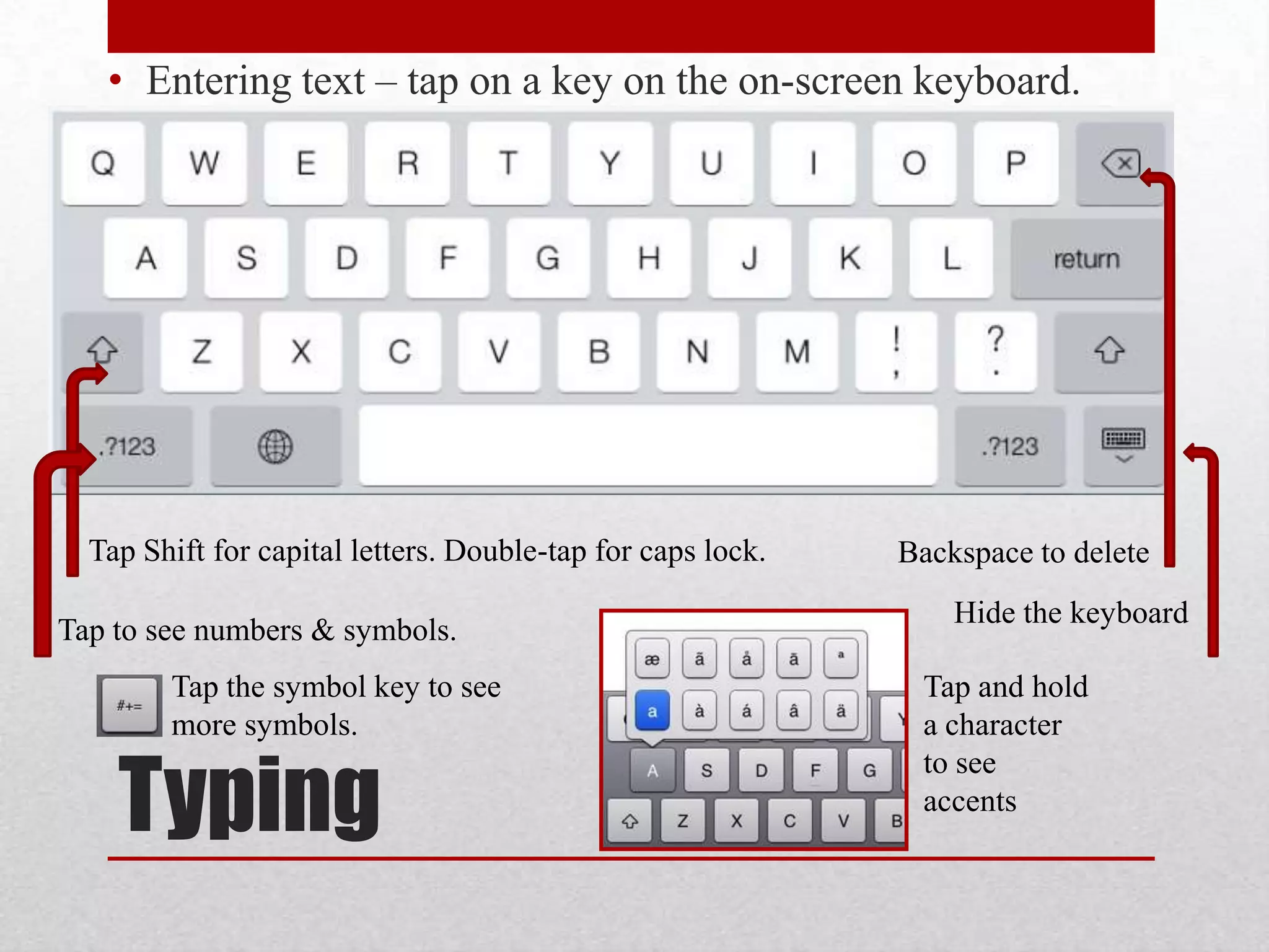 • Entering text – tap on a key on the on-screen keyboard.

Tap Shift for capital letters. Double-tap for caps lock.
Tap to see numbers & symbols.
Tap the symbol key to see
more symbols.

Typing

Backspace to delete
Hide the keyboard
Tap and hold
a character
to see
accents

 