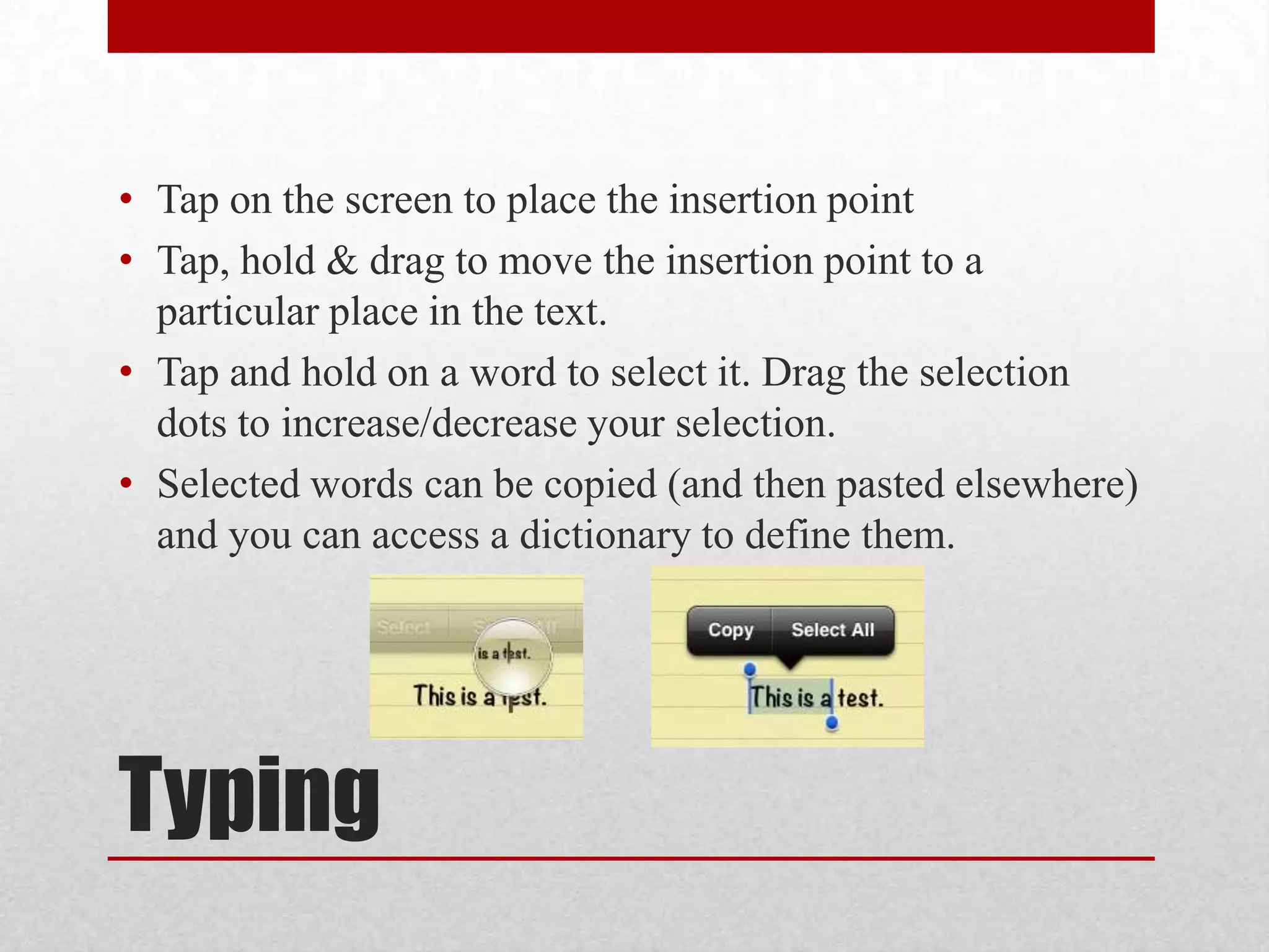 • Tap on the screen to place the insertion point
• Tap, hold & drag to move the insertion point to a
particular place in the text.
• Tap and hold on a word to select it. Drag the selection
dots to increase/decrease your selection.
• Selected words can be copied (and then pasted elsewhere)
and you can access a dictionary to define them.

Typing

 