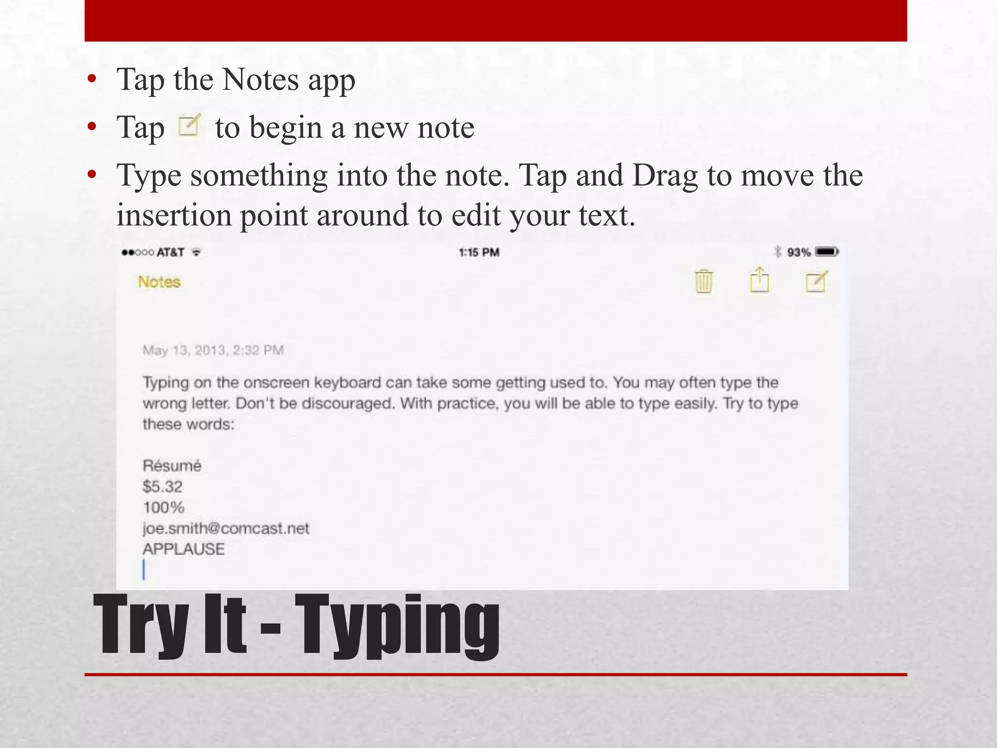 • Tap the Notes app
• Tap to begin a new note
• Type something into the note. Tap and Drag to move the
insertion point around to edit your text.

Try It - Typing

 