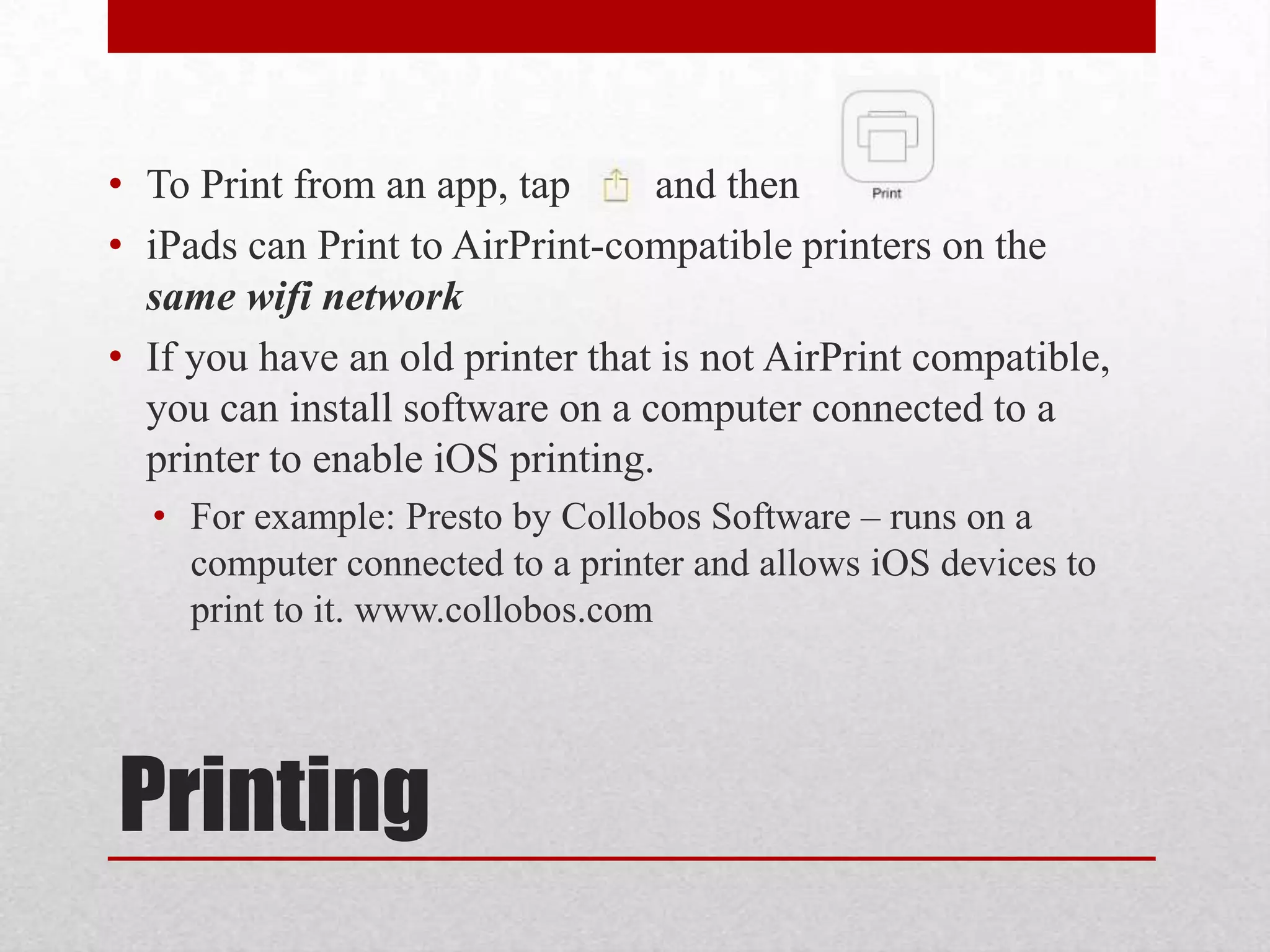 • To Print from an app, tap
and then
• iPads can Print to AirPrint-compatible printers on the
same wifi network
• If you have an old printer that is not AirPrint compatible,
you can install software on a computer connected to a
printer to enable iOS printing.
• For example: Presto by Collobos Software – runs on a
computer connected to a printer and allows iOS devices to
print to it. www.collobos.com

Printing

 