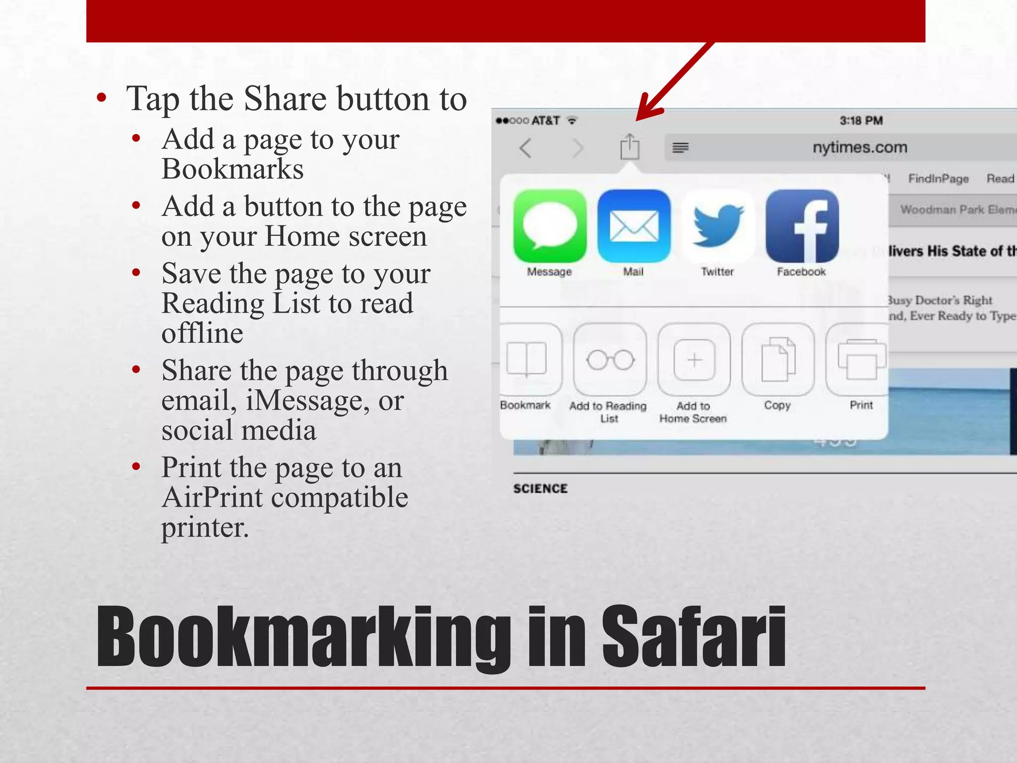 • Tap the Share button to
• Add a page to your
Bookmarks
• Add a button to the page
on your Home screen
• Save the page to your
Reading List to read
offline
• Share the page through
email, iMessage, or
social media
• Print the page to an
AirPrint compatible
printer.

Bookmarking in Safari

 