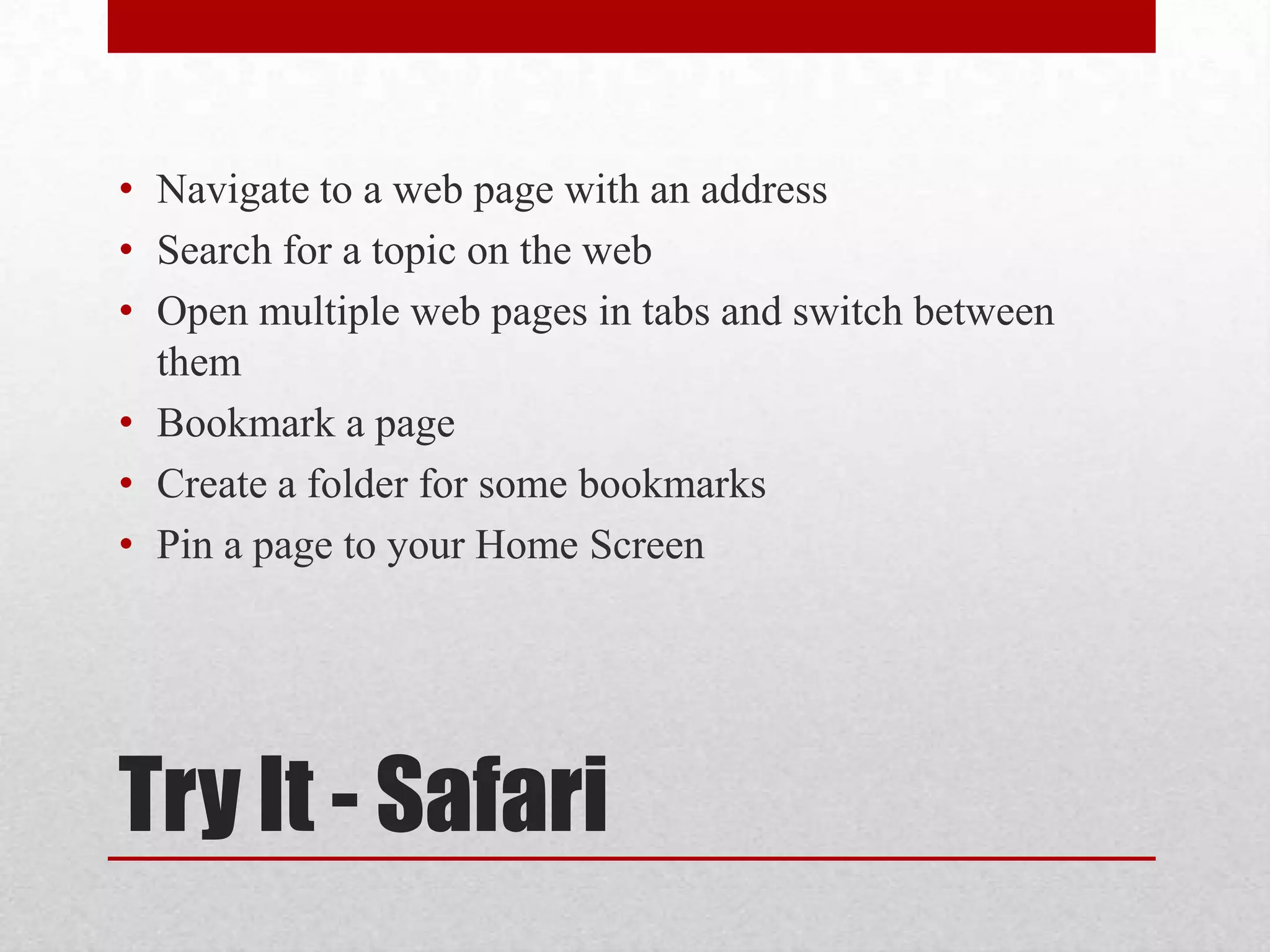 • Navigate to a web page with an address
• Search for a topic on the web
• Open multiple web pages in tabs and switch between
them
• Bookmark a page
• Create a folder for some bookmarks
• Pin a page to your Home Screen

Try It - Safari

 