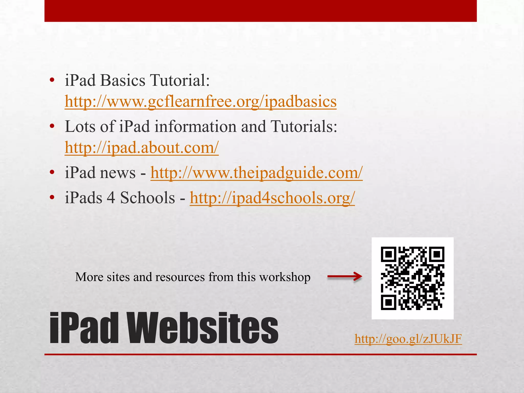 • iPad Basics Tutorial:
http://www.gcflearnfree.org/ipadbasics
• Lots of iPad information and Tutorials:
http://ipad.about.com/
• iPad news - http://www.theipadguide.com/
• iPads 4 Schools - http://ipad4schools.org/

More sites and resources from this workshop

iPad Websites

http://goo.gl/zJUkJF

 