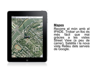 Mapes   Recorre el món amb el IPADE. Trobar un lloc és més fàcil que mai gràcies a les vistes Street View (a peu de carrer), Satélite i la nova vista Relleu dels serveis de Google.  