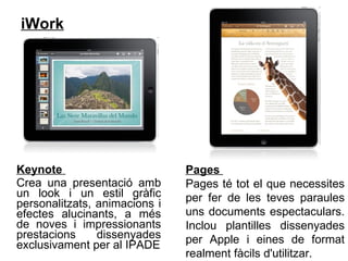 iWork   Keynote  Crea una presentació amb un look i un estil gràfic personalitzats, animacions i efectes alucinants, a més de noves i impressionants prestacions dissenyades exclusivament per al IPADE Pages  Pages té tot el que necessites per fer de les teves paraules uns documents espectaculars. Inclou plantilles dissenyades per Apple i eines de format realment fàcils d'utilitzar.  