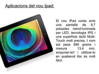Aplicacions del nou Ipad:   El nou iPad conta amb una pantalla de 9,7 polzades retroil·luminada per LED, tecnologia IPS i una superfície tàctil Multi-Touch molt precisa. I com sol pesa 680 grams i mesura  13,4 mm, emportar-te'l i utilitzar-lo en qualsevol lloc és molt fàcil. 