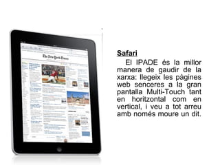 Safari   El IPADE és la millor manera de gaudir de la xarxa: llegeix les pàgines web senceres a la gran pantalla Multi-Touch tant en horitzontal com en vertical, i veu a tot arreu amb només moure un dit.   