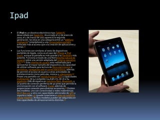 Ipad El iPad es un diositivo electrónico tipo Tablet PC desarrollado por Apple Inc. Anunciado el 27 de enero de 2010, el 2 de marzo de 2011 apareció la segunda generación. Se sitúa en una categoría entre un "teléfono inteligente" (smartphone) y una computadora portátil, enfocado más al acceso que a la creación de aplicaciones y temas.[1] Las funciones son similares al resto de dispositivos portátiles de Apple, como es el caso del iPhone o iPodtouch, aunque la pantalla es más grande y su hardware más potente. Funciona a través de una NUI (Interfaz natural de usuario) sobre una versión adaptada del sistema operativoiOS.[2][3] Esta interfaz de usuario esta rediseñada para aprovechar el mayor tamaño del dispositivo y la capacidad de utilizar software para lectura de libros electrónicos y periódicos, navegación web y correo electrónico, además de permitir el acceso al usuario a otras actividades de entretenimiento como películas, música y videojuegos.[4] Posee una pantalla con retroiluminaciónLED y capacidades multitáctiles de 9,7 pulgadas (24,638 cm), de 16 a 64 gigabytes (GB) de espacio en memoria flash, Bluetooth, y un puerto de conexión periférica de 30 pines que permite la sincronización con el software iTunes además de proporcionar conexión para diversos accesorios.[5] Existen dos modelos: uno con conectividad a redes inalámbricas Wi-Fi802.11n y otro con capacidades adicionales de GPS y soporte a redes 3G (puede conectarse a redes de telefonía celularHSDPA). Ambos modelos pueden ser adquiridos en tres capacidades de almacenamiento distintas.[5] 