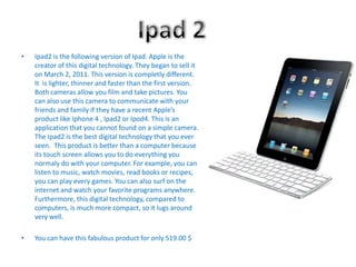 Ipad 2Ipad2 is the following version of Ipad. Apple is the creator of this digital technology. Theybeganto sellit on March 2, 2011. This version iscompletlydifferent.  It  islighter, thinner and fasterthan the first version. Both cameras allowyou film and takepictures. You canalso use this camera to communicatewithyourfriends and family if they have a recentApple’sproductlikeIphone 4 , Ipad2 or Ipod4. This is an application thatyoucannotfound on a simple camera. The Ipad2 is the best digital technologythatyoueverseen.  This productisbetterthan a computer becauseitstouchscreenallowsyou to do everythingyounormaly do withyour computer. For example, youcanlisten to music, watchmovies, read books or recipes, youcanplayeverygames. You canalso surf on the internet and watchyour favorite programs anywhere. Furthermore, this digital technology, compared to computers, is much more compact, so it lugs around very well.You can have this fabulous product for only 519.00 $